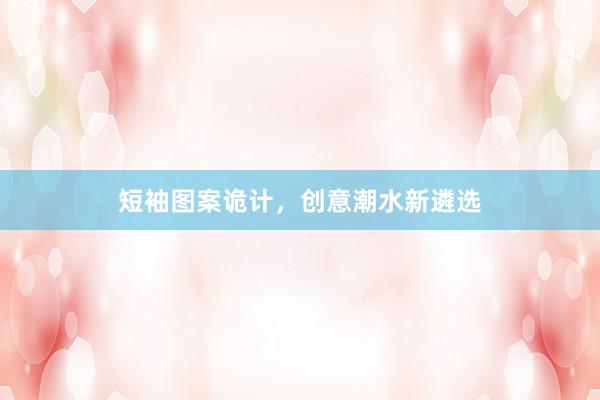 短袖图案诡计，创意潮水新遴选